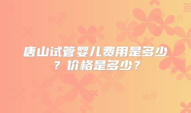 唐山试管婴儿费用是多少？价格是多少？