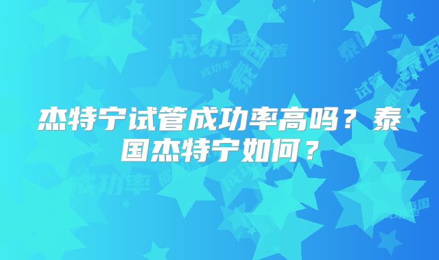 杰特宁试管成功率高吗?泰国杰特宁如何?