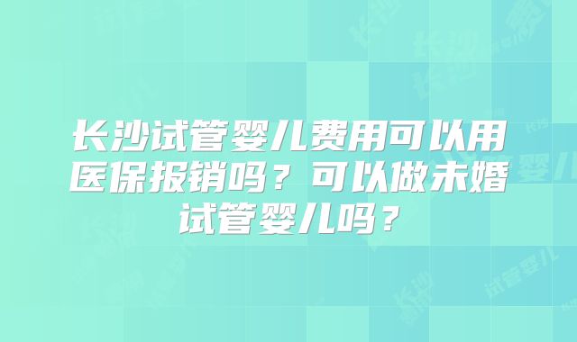 长沙试管婴儿费用可以用医保报销吗?可以做未婚试管婴儿吗?