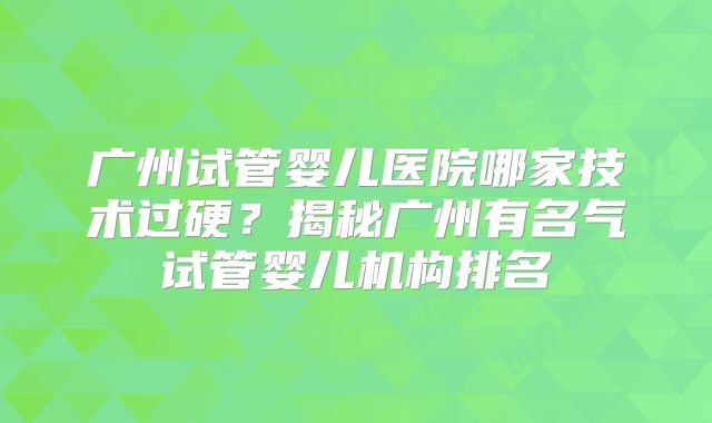 广州试管婴儿医院哪家技术过硬?揭秘广州有名气试管婴儿机构排名