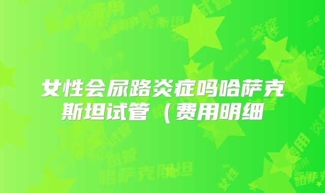 女性会尿路炎症吗哈萨克斯坦试管（费用明细