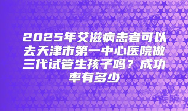 2025年艾滋病患者可以去天津市第一中心医院做三代试管生孩子吗？成功率有多少