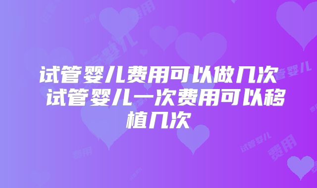 试管婴儿费用可以做几次 试管婴儿一次费用可以移植几次