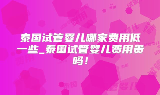 泰国试管婴儿哪家费用低一些_泰国试管婴儿费用贵吗！