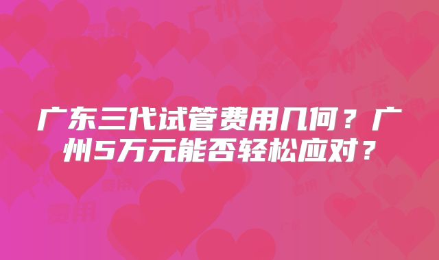 广东三代试管费用几何？广州5万元能否轻松应对？