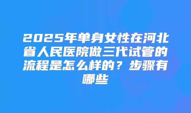 2025年单身女性在河北省人民医院做三代试管的流程是怎么样的？步骤有哪些