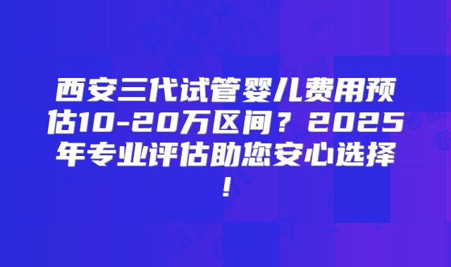 西安三代试管婴儿费用预估10-20万区间？2025年专业评估助您安心选择!