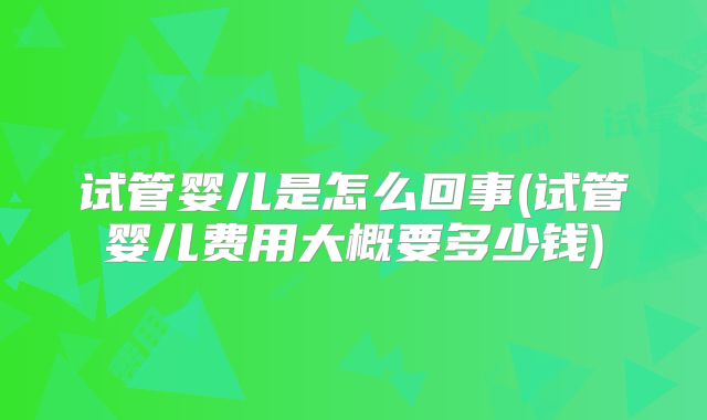 试管婴儿是怎么回事(试管婴儿费用大概要多少钱)
