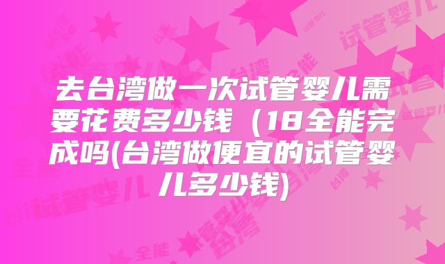 去台湾做一次试管婴儿需要花费多少钱(18全能完成吗(台湾做便宜的试管婴儿多少钱)