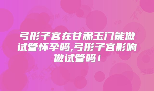 弓形子宫在甘肃玉门能做试管怀孕吗,弓形子宫影响做试管吗!