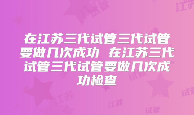 在江苏三代试管三代试管要做几次成功 在江苏三代试管三代试管要做几次成功检查