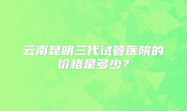 云南昆明三代试管医院的价格是多少？