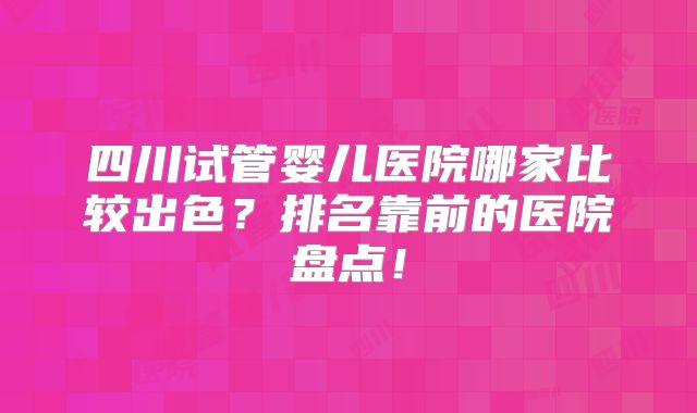 四川试管婴儿医院哪家比较出色？排名靠前的医院盘点！