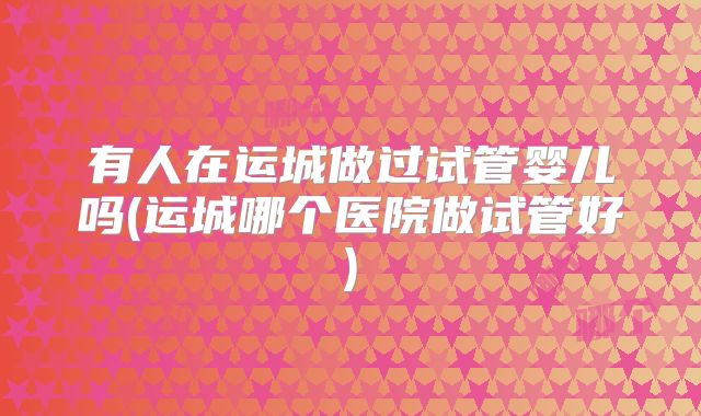 有人在运城做过试管婴儿吗(运城哪个医院做试管好)