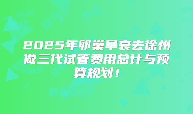 2025年卵巢早衰去徐州做三代试管费用总计与预算规划!