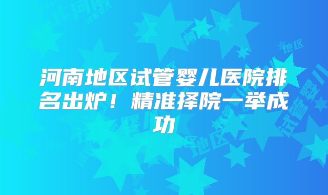 河南地区试管婴儿医院排名出炉！精准择院一举成功