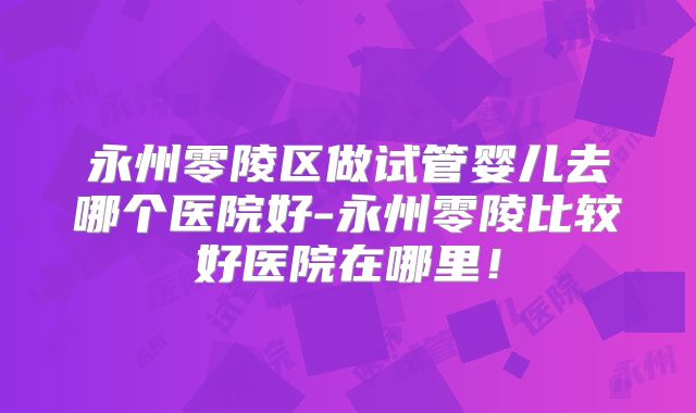 永州零陵区做试管婴儿去哪个医院好-永州零陵比较好医院在哪里！