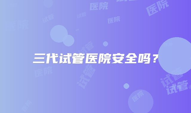 三代试管医院安全吗？
