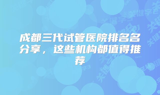 成都三代试管医院排名名分享，这些机构都值得推荐