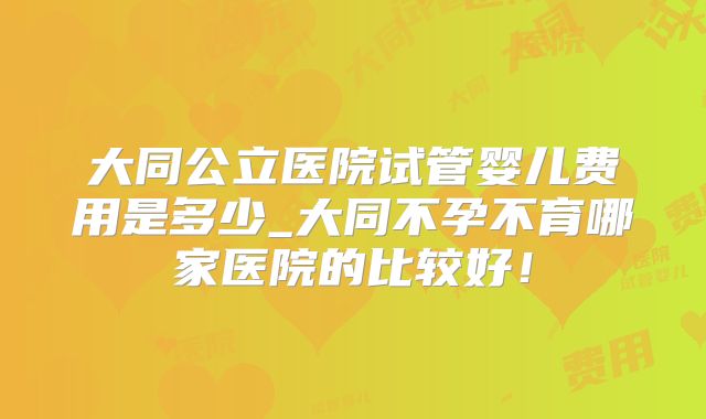 大同公立医院试管婴儿费用是多少_大同不孕不育哪家医院的比较好!