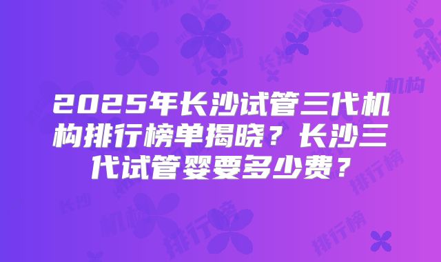 2025年长沙试管三代机构排行榜单揭晓？长沙三代试管婴要多少费？