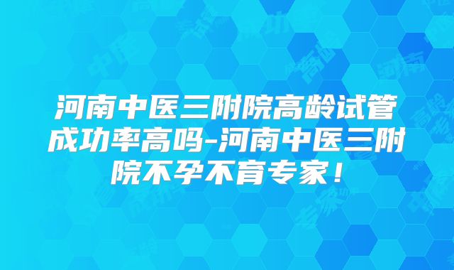 河南中医三附院高龄试管成功率高吗-河南中医三附院不孕不育专家!