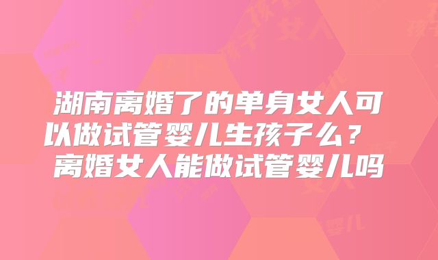湖南离婚了的单身女人可以做试管婴儿生孩子么? 离婚女人能做试管婴儿吗