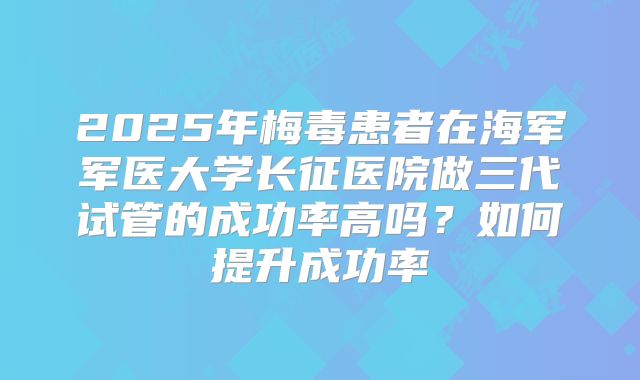 2025年梅毒患者在海军军医大学长征医院做三代试管的成功率高吗?如何提升成功率