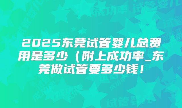 2025东莞试管婴儿总费用是多少（附上成功率_东莞做试管要多少钱！