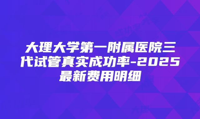 大理大学第一附属医院三代试管真实成功率-2025最新费用明细