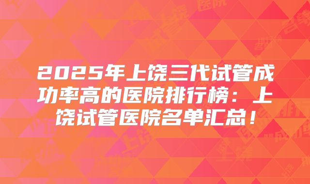 2025年上饶三代试管成功率高的医院排行榜:上饶试管医院名单汇总!