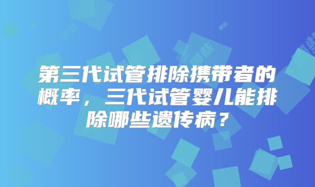 第三代试管排除携带者的概率，三代试管婴儿能排除哪些遗传病？