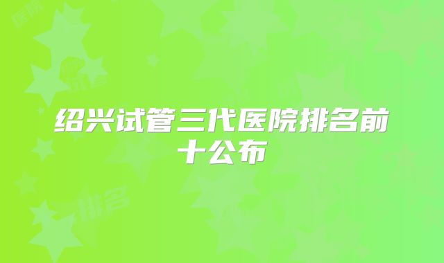 绍兴试管三代医院排名前十公布