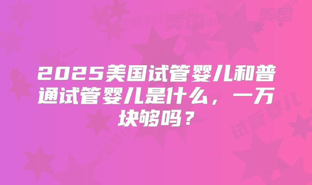 2025美国试管婴儿和普通试管婴儿是什么,一万块够吗?