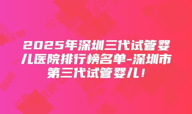 2025年深圳三代试管婴儿医院排行榜名单-深圳市第三代试管婴儿!