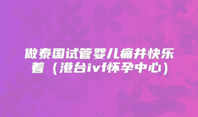 做泰国试管婴儿痛并快乐着（港台ivf怀孕中心）