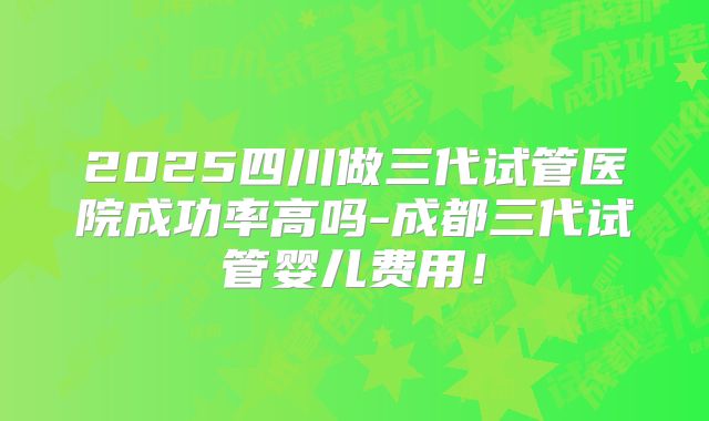 2025四川做三代试管医院成功率高吗-成都三代试管婴儿费用！
