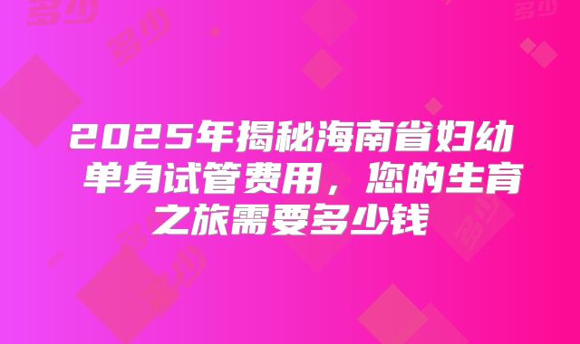 2025年揭秘海南省妇幼 单身试管费用，您的生育之旅需要多少钱