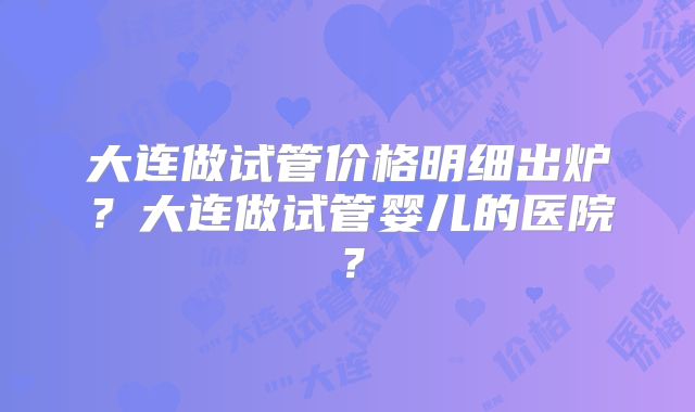 大连做试管价格明细出炉？大连做试管婴儿的医院？