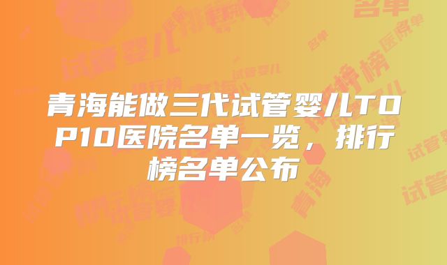 青海能做三代试管婴儿TOP10医院名单一览，排行榜名单公布