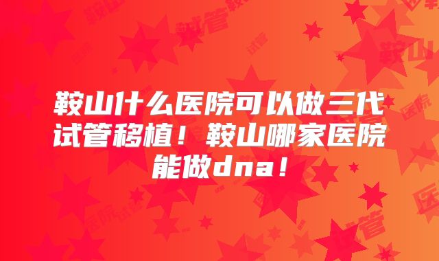 鞍山什么医院可以做三代试管移植！鞍山哪家医院能做dna！
