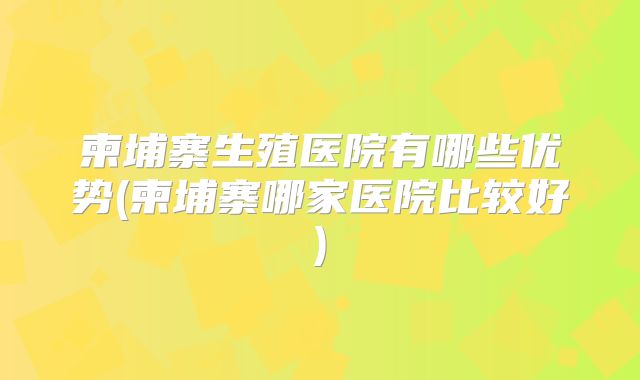 柬埔寨生殖医院有哪些优势(柬埔寨哪家医院比较好)