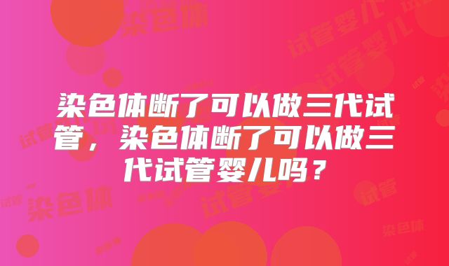 染色体断了可以做三代试管,染色体断了可以做三代试管婴儿吗?