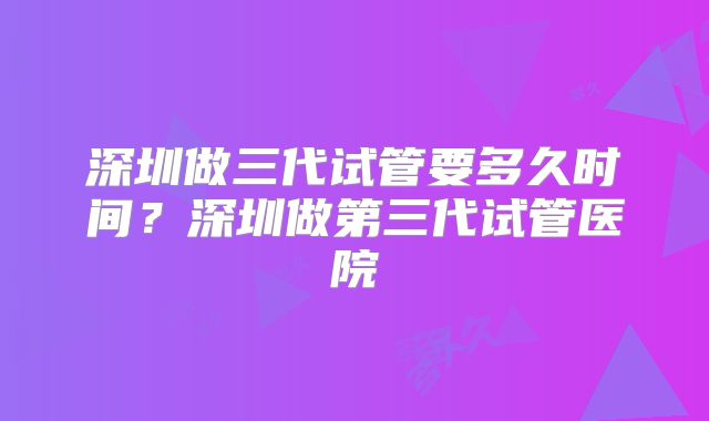 深圳做三代试管要多久时间?深圳做第三代试管医院