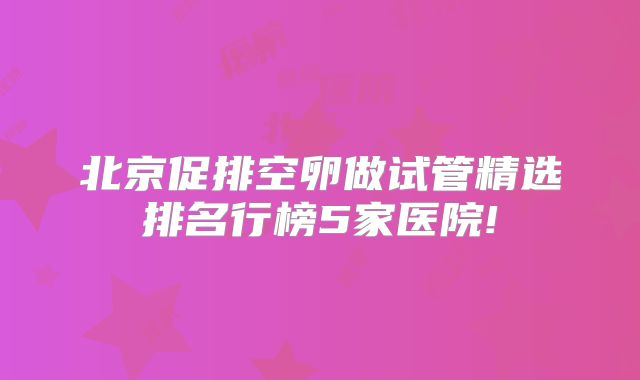 北京促排空卵做试管精选排名行榜5家医院!