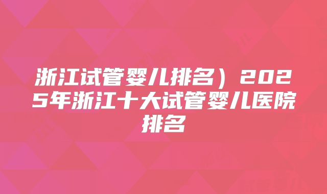 浙江试管婴儿排名)2025年浙江十大试管婴儿医院排名