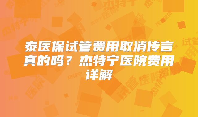 泰医保试管费用取消传言真的吗?杰特宁医院费用详解