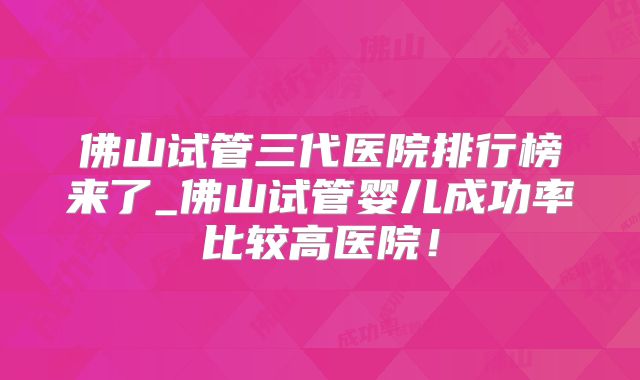佛山试管三代医院排行榜来了_佛山试管婴儿成功率比较高医院!