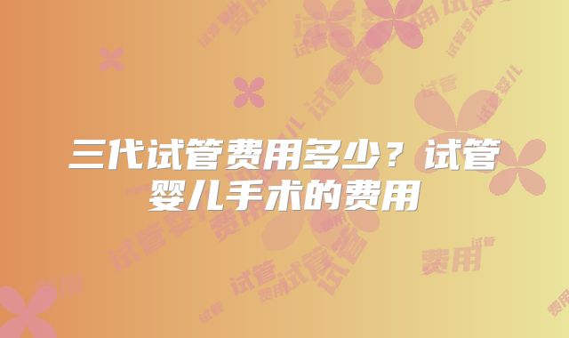 三代试管费用多少？试管婴儿手术的费用