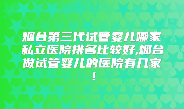 烟台第三代试管婴儿哪家私立医院排名比较好,烟台做试管婴儿的医院有几家！